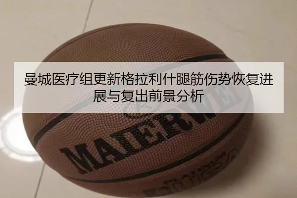 曼城医疗组更新格拉利什腿筋伤势恢复进展与复出前景分析