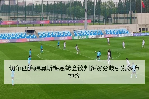 切尔西追踪奥斯梅恩转会谈判薪资分歧引发多方博弈