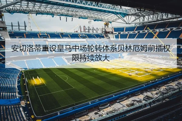 安切洛蒂重设皇马中场轮转体系贝林厄姆前插权限持续放大