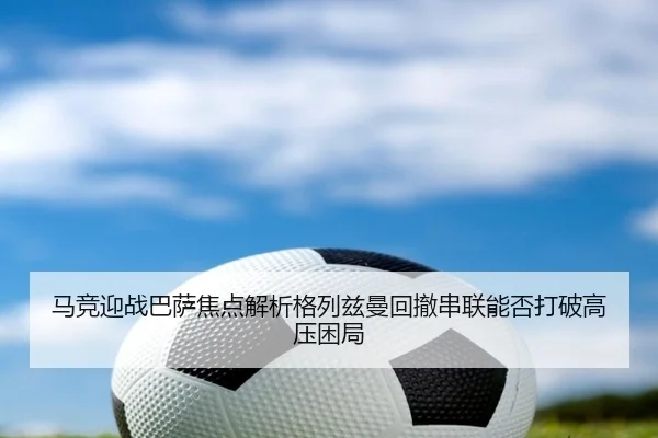 马竞迎战巴萨焦点解析格列兹曼回撤串联能否打破高压困局