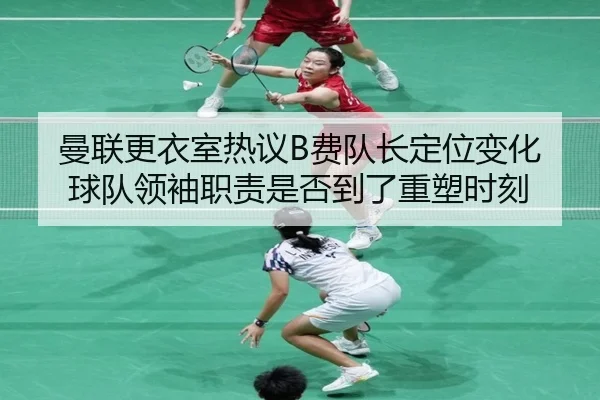曼联更衣室热议B费队长定位变化球队领袖职责是否到了重塑时刻
