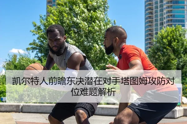 凯尔特人前瞻东决潜在对手塔图姆攻防对位难题解析