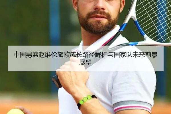 中国男篮赵维伦旅欧成长路径解析与国家队未来前景展望