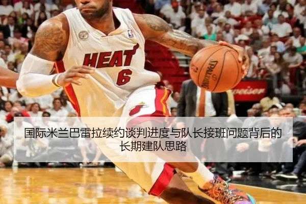 国际米兰巴雷拉续约谈判进度与队长接班问题背后的长期建队思路