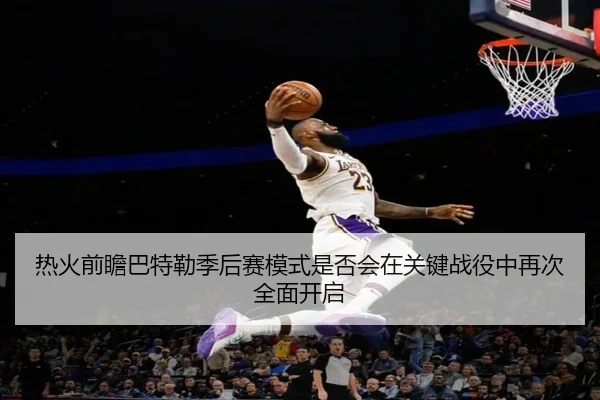 热火前瞻巴特勒季后赛模式是否会在关键战役中再次全面开启