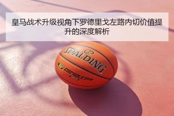皇马战术升级视角下罗德里戈左路内切价值提升的深度解析