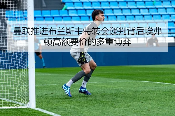 曼联推进布兰斯韦特转会谈判背后埃弗顿高额要价的多重博弈