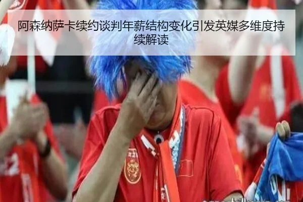 阿森纳萨卡续约谈判年薪结构变化引发英媒多维度持续解读